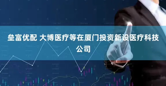 垒富优配 大博医疗等在厦门投资新设医疗科技公司
