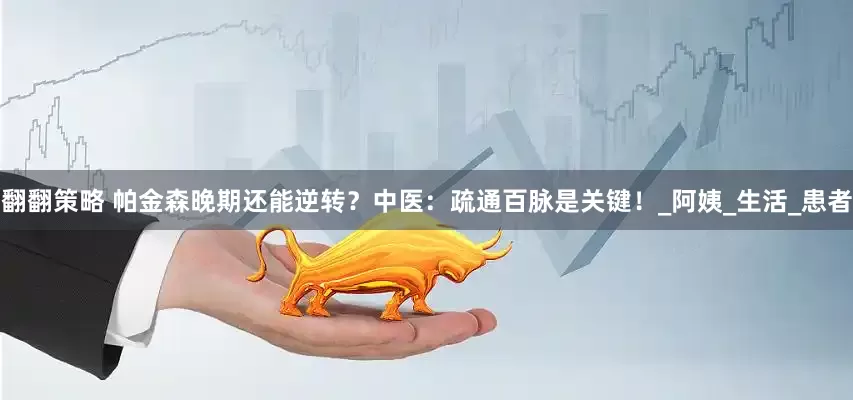 翻翻策略 帕金森晚期还能逆转？中医：疏通百脉是关键！_阿姨_生活_患者