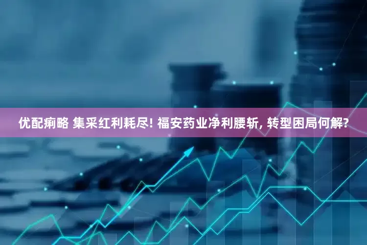 优配痢略 集采红利耗尽! 福安药业净利腰斩, 转型困局何解?