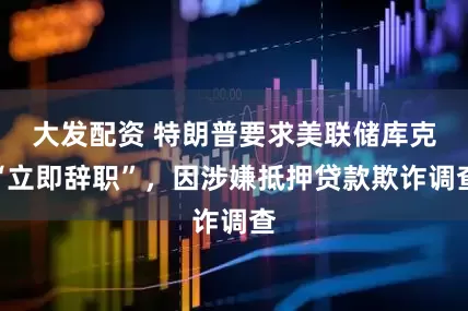 大发配资 特朗普要求美联储库克“立即辞职”，因涉嫌抵押贷款欺诈调查