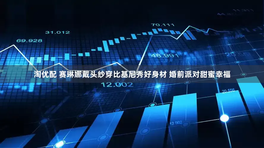淘优配 赛琳娜戴头纱穿比基尼秀好身材 婚前派对甜蜜幸福