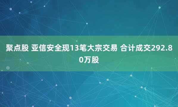 聚点股 亚信安全现13笔大宗交易 合计成交292.80万股