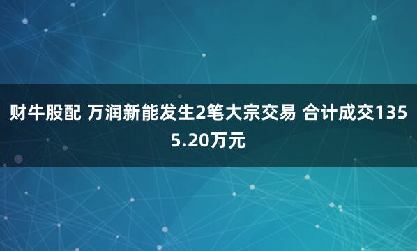 财牛股配 万润新能发生2笔大宗交易 合计成交1355.20万元