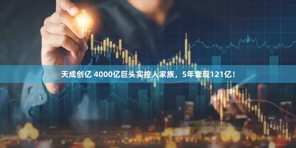 天成创亿 4000亿巨头实控人家族，5年套现121亿！