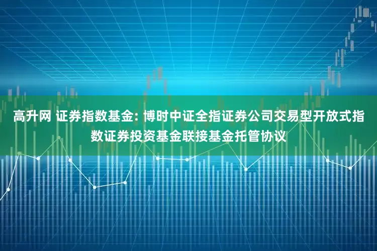 高升网 证券指数基金: 博时中证全指证券公司交易型开放式指数证券投资基金联接基金托管协议