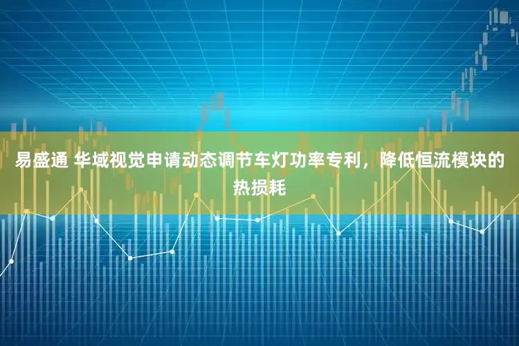 易盛通 华域视觉申请动态调节车灯功率专利，降低恒流模块的热损耗