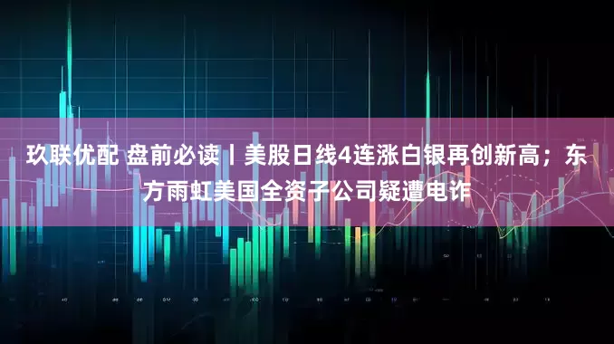 玖联优配 盘前必读丨美股日线4连涨白银再创新高；东方雨虹美国全资子公司疑遭电诈
