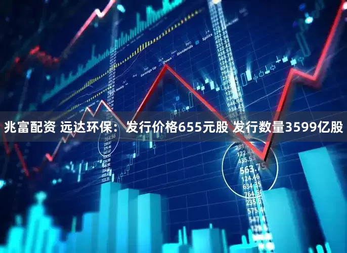 兆富配资 远达环保：发行价格655元股 发行数量3599亿股