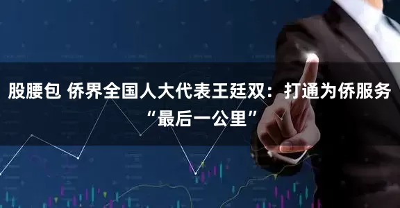 股腰包 侨界全国人大代表王廷双：打通为侨服务“最后一公里”