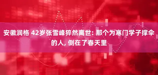 安徽润格 42岁张雪峰猝然离世: 那个为寒门学子撑伞的人, 倒在了春天里