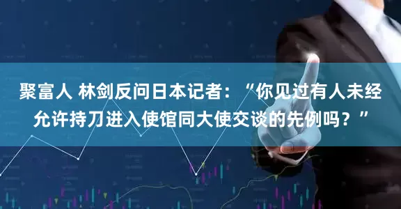 聚富人 林剑反问日本记者：“你见过有人未经允许持刀进入使馆同大使交谈的先例吗？”